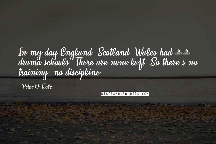 Peter O'Toole Quotes: In my day England, Scotland, Wales had 80 drama schools. There are none left. So there's no training, no discipline.