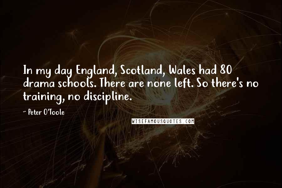 Peter O'Toole Quotes: In my day England, Scotland, Wales had 80 drama schools. There are none left. So there's no training, no discipline.