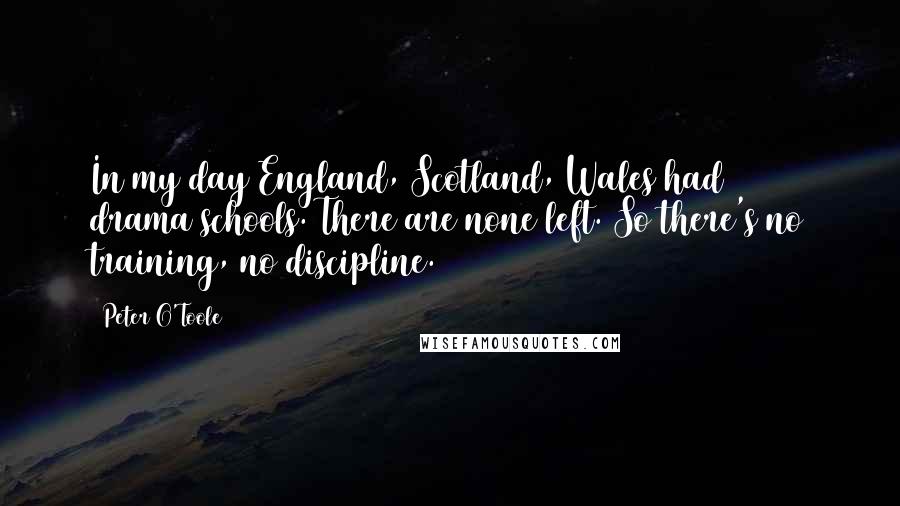 Peter O'Toole Quotes: In my day England, Scotland, Wales had 80 drama schools. There are none left. So there's no training, no discipline.