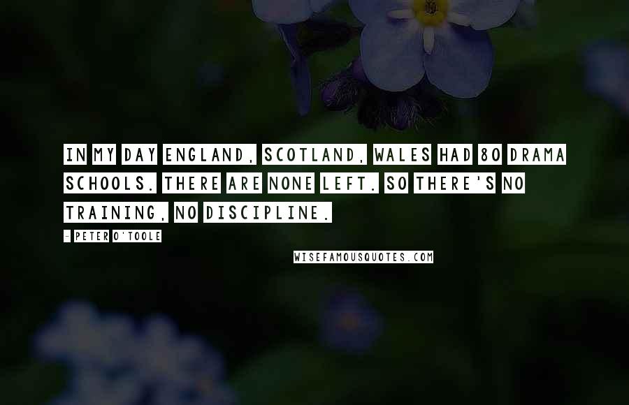 Peter O'Toole Quotes: In my day England, Scotland, Wales had 80 drama schools. There are none left. So there's no training, no discipline.