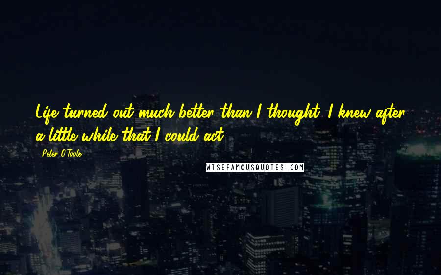 Peter O'Toole Quotes: Life turned out much better than I thought. I knew after a little while that I could act.