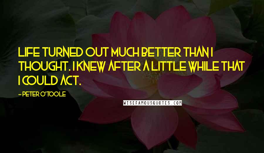 Peter O'Toole Quotes: Life turned out much better than I thought. I knew after a little while that I could act.