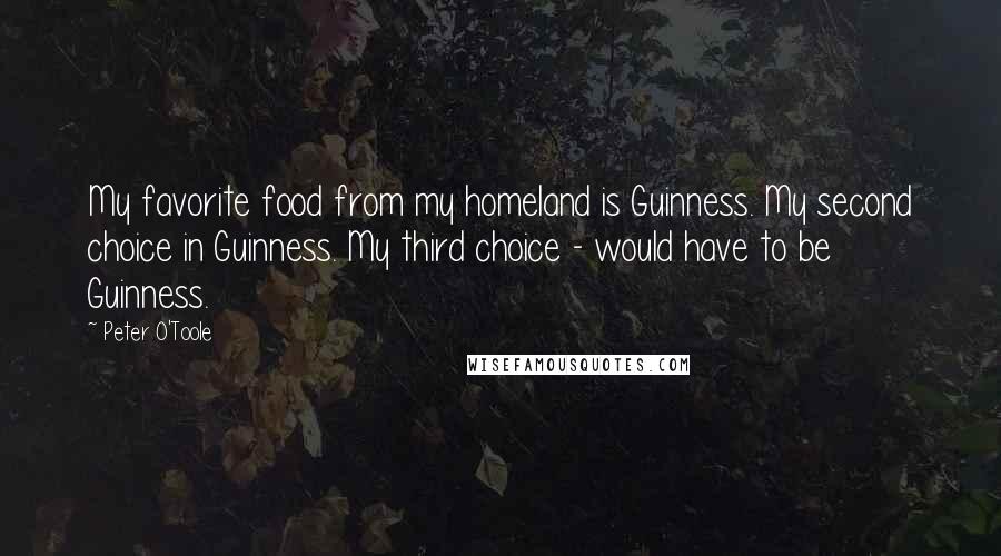 Peter O'Toole Quotes: My favorite food from my homeland is Guinness. My second choice in Guinness. My third choice - would have to be Guinness.