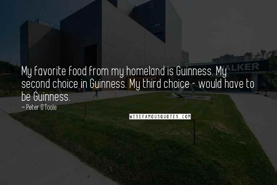 Peter O'Toole Quotes: My favorite food from my homeland is Guinness. My second choice in Guinness. My third choice - would have to be Guinness.