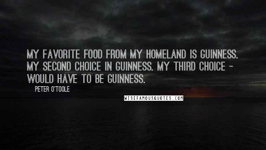 Peter O'Toole Quotes: My favorite food from my homeland is Guinness. My second choice in Guinness. My third choice - would have to be Guinness.