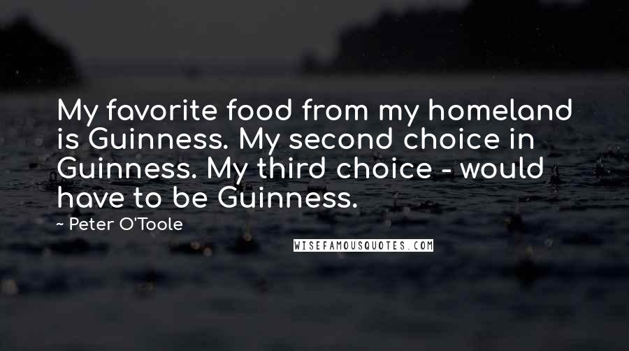 Peter O'Toole Quotes: My favorite food from my homeland is Guinness. My second choice in Guinness. My third choice - would have to be Guinness.