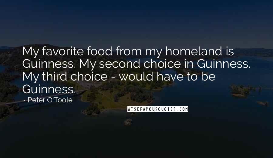 Peter O'Toole Quotes: My favorite food from my homeland is Guinness. My second choice in Guinness. My third choice - would have to be Guinness.