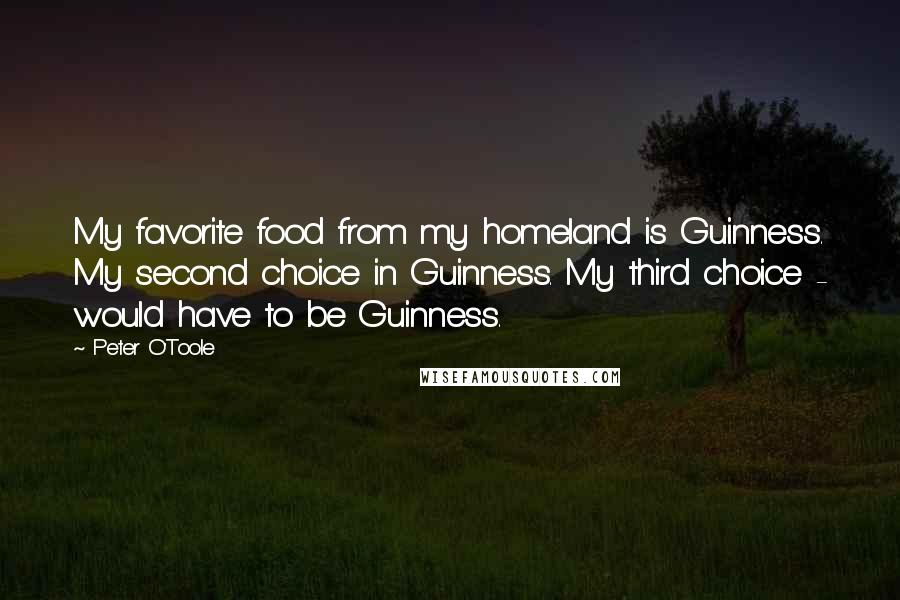 Peter O'Toole Quotes: My favorite food from my homeland is Guinness. My second choice in Guinness. My third choice - would have to be Guinness.