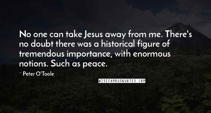 Peter O'Toole Quotes: No one can take Jesus away from me. There's no doubt there was a historical figure of tremendous importance, with enormous notions. Such as peace.