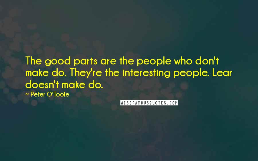 Peter O'Toole Quotes: The good parts are the people who don't make do. They're the interesting people. Lear doesn't make do.