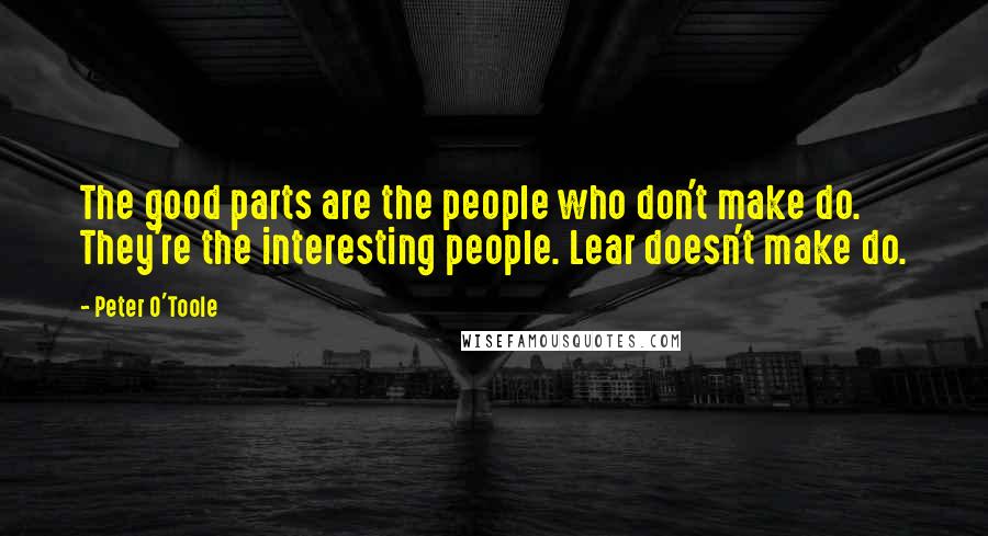 Peter O'Toole Quotes: The good parts are the people who don't make do. They're the interesting people. Lear doesn't make do.