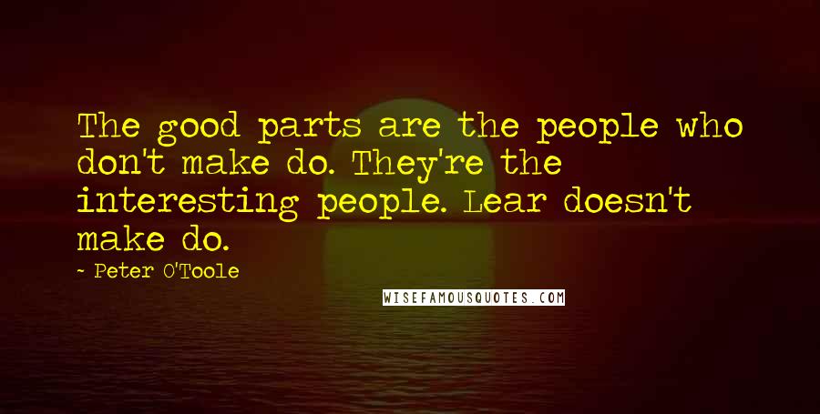 Peter O'Toole Quotes: The good parts are the people who don't make do. They're the interesting people. Lear doesn't make do.