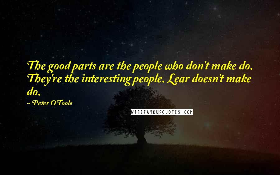 Peter O'Toole Quotes: The good parts are the people who don't make do. They're the interesting people. Lear doesn't make do.