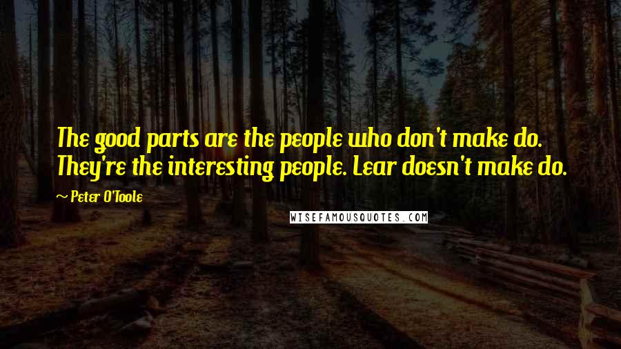 Peter O'Toole Quotes: The good parts are the people who don't make do. They're the interesting people. Lear doesn't make do.