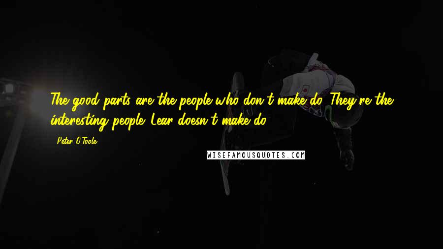 Peter O'Toole Quotes: The good parts are the people who don't make do. They're the interesting people. Lear doesn't make do.