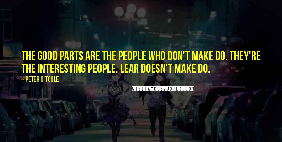Peter O'Toole Quotes: The good parts are the people who don't make do. They're the interesting people. Lear doesn't make do.