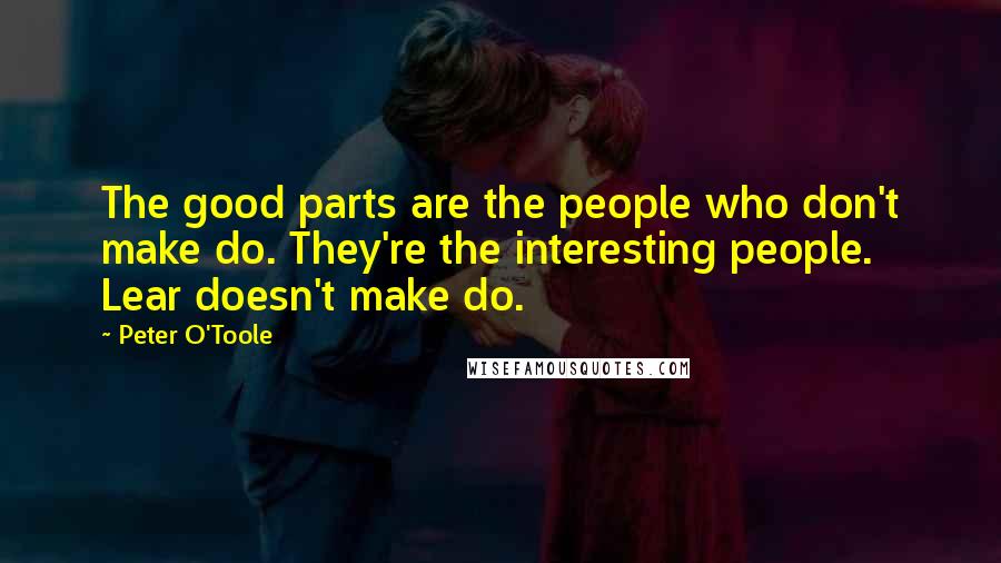 Peter O'Toole Quotes: The good parts are the people who don't make do. They're the interesting people. Lear doesn't make do.