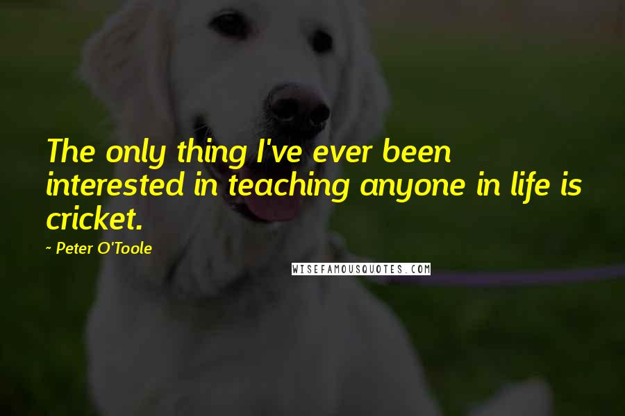 Peter O'Toole Quotes: The only thing I've ever been interested in teaching anyone in life is cricket.