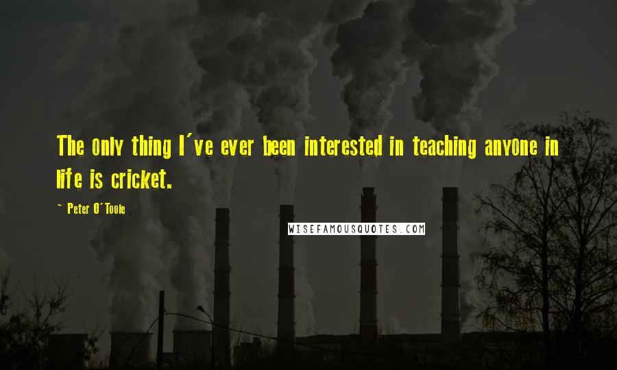 Peter O'Toole Quotes: The only thing I've ever been interested in teaching anyone in life is cricket.