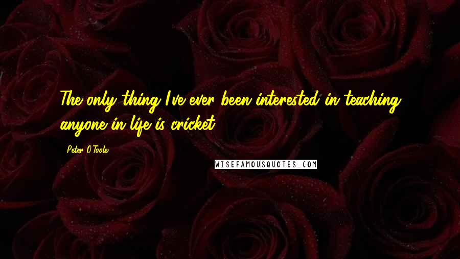 Peter O'Toole Quotes: The only thing I've ever been interested in teaching anyone in life is cricket.