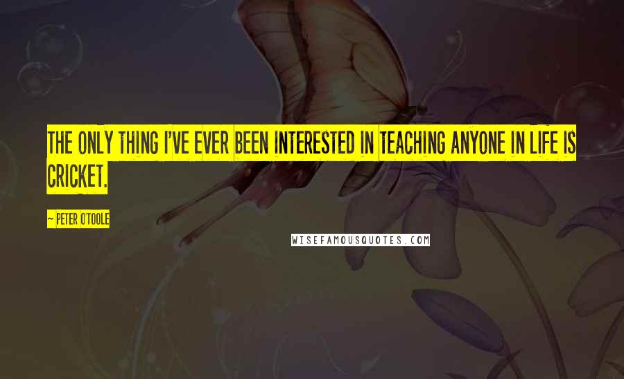 Peter O'Toole Quotes: The only thing I've ever been interested in teaching anyone in life is cricket.