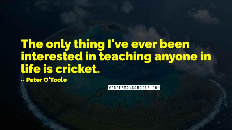 Peter O'Toole Quotes: The only thing I've ever been interested in teaching anyone in life is cricket.