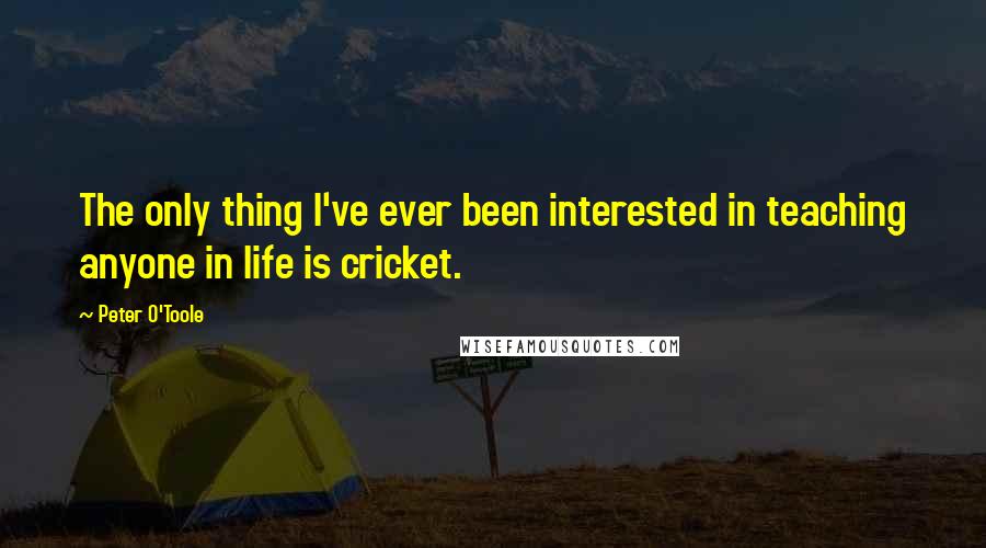 Peter O'Toole Quotes: The only thing I've ever been interested in teaching anyone in life is cricket.