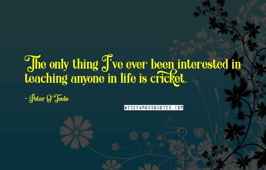 Peter O'Toole Quotes: The only thing I've ever been interested in teaching anyone in life is cricket.