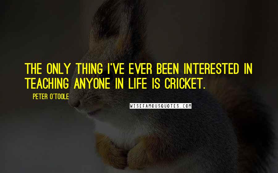 Peter O'Toole Quotes: The only thing I've ever been interested in teaching anyone in life is cricket.