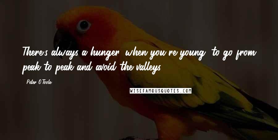 Peter O'Toole Quotes: There's always a hunger, when you're young, to go from peak to peak and avoid the valleys.