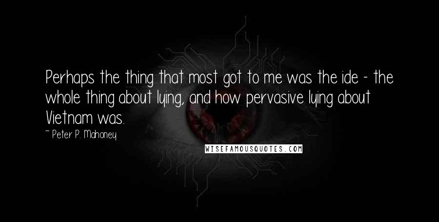 Peter P. Mahoney Quotes: Perhaps the thing that most got to me was the ide - the whole thing about lying, and how pervasive lying about Vietnam was.