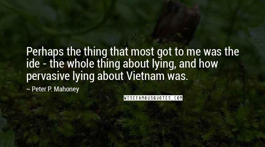 Peter P. Mahoney Quotes: Perhaps the thing that most got to me was the ide - the whole thing about lying, and how pervasive lying about Vietnam was.