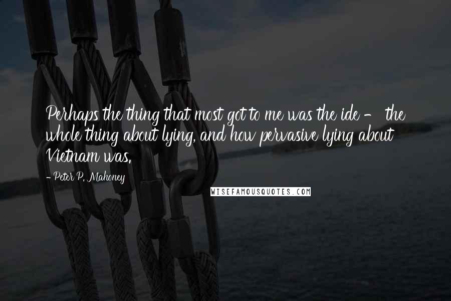 Peter P. Mahoney Quotes: Perhaps the thing that most got to me was the ide - the whole thing about lying, and how pervasive lying about Vietnam was.