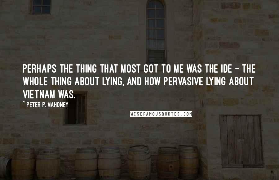 Peter P. Mahoney Quotes: Perhaps the thing that most got to me was the ide - the whole thing about lying, and how pervasive lying about Vietnam was.