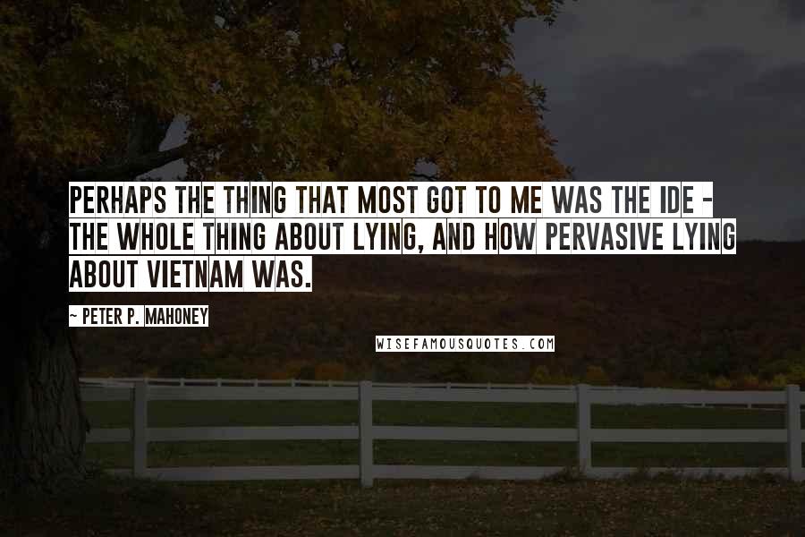 Peter P. Mahoney Quotes: Perhaps the thing that most got to me was the ide - the whole thing about lying, and how pervasive lying about Vietnam was.
