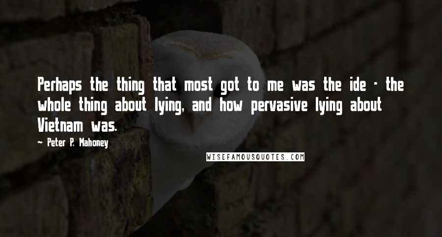 Peter P. Mahoney Quotes: Perhaps the thing that most got to me was the ide - the whole thing about lying, and how pervasive lying about Vietnam was.