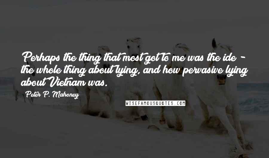 Peter P. Mahoney Quotes: Perhaps the thing that most got to me was the ide - the whole thing about lying, and how pervasive lying about Vietnam was.