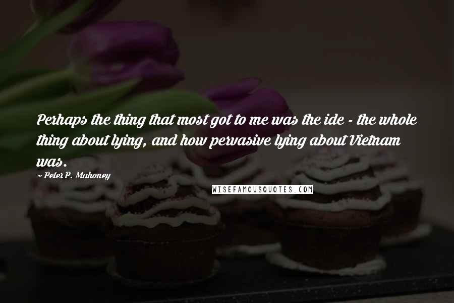 Peter P. Mahoney Quotes: Perhaps the thing that most got to me was the ide - the whole thing about lying, and how pervasive lying about Vietnam was.