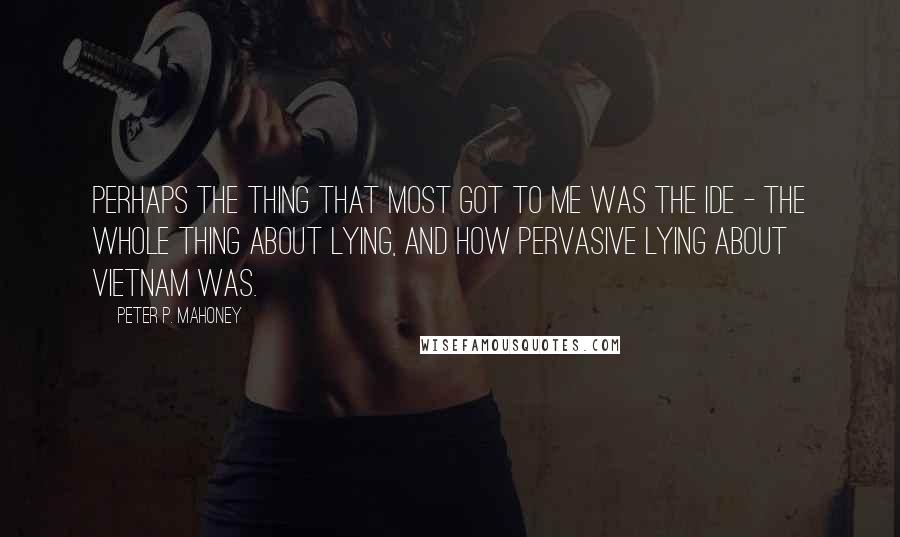 Peter P. Mahoney Quotes: Perhaps the thing that most got to me was the ide - the whole thing about lying, and how pervasive lying about Vietnam was.