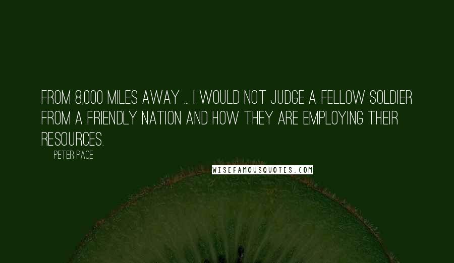 Peter Pace Quotes: From 8,000 miles away ... I would not judge a fellow soldier from a friendly nation and how they are employing their resources.