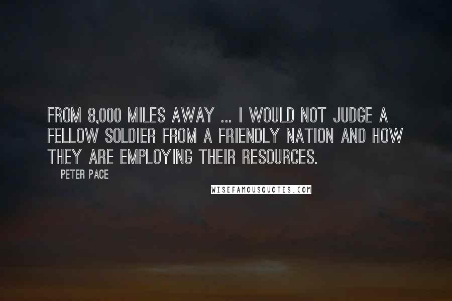 Peter Pace Quotes: From 8,000 miles away ... I would not judge a fellow soldier from a friendly nation and how they are employing their resources.