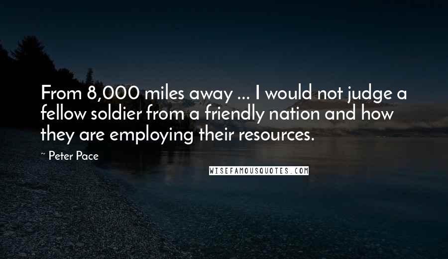Peter Pace Quotes: From 8,000 miles away ... I would not judge a fellow soldier from a friendly nation and how they are employing their resources.