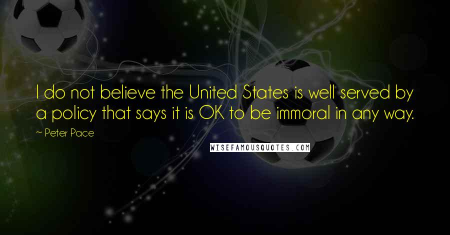 Peter Pace Quotes: I do not believe the United States is well served by a policy that says it is OK to be immoral in any way.