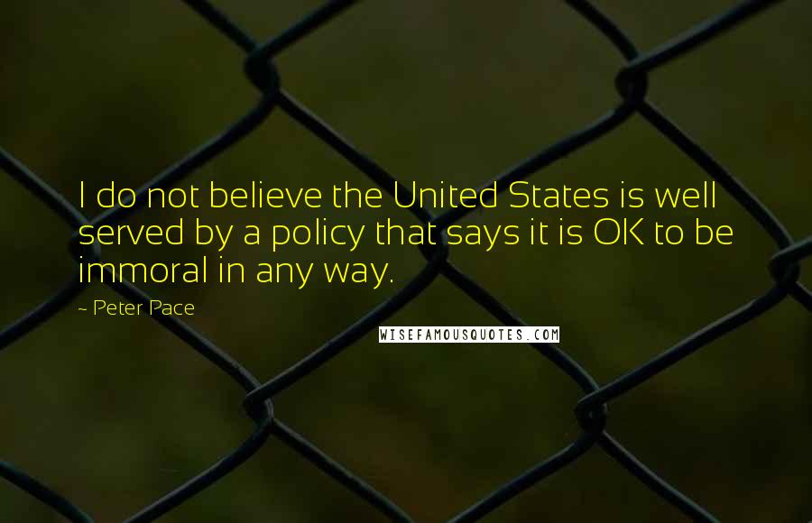 Peter Pace Quotes: I do not believe the United States is well served by a policy that says it is OK to be immoral in any way.