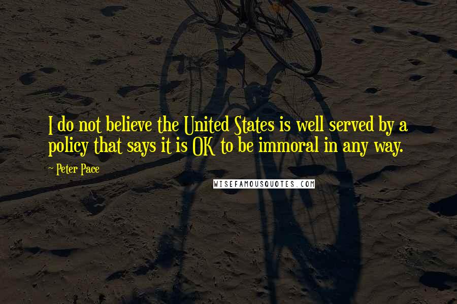 Peter Pace Quotes: I do not believe the United States is well served by a policy that says it is OK to be immoral in any way.