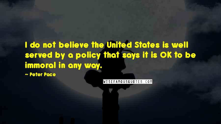 Peter Pace Quotes: I do not believe the United States is well served by a policy that says it is OK to be immoral in any way.