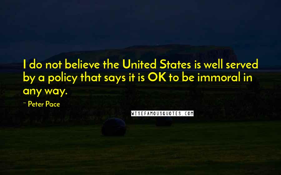 Peter Pace Quotes: I do not believe the United States is well served by a policy that says it is OK to be immoral in any way.