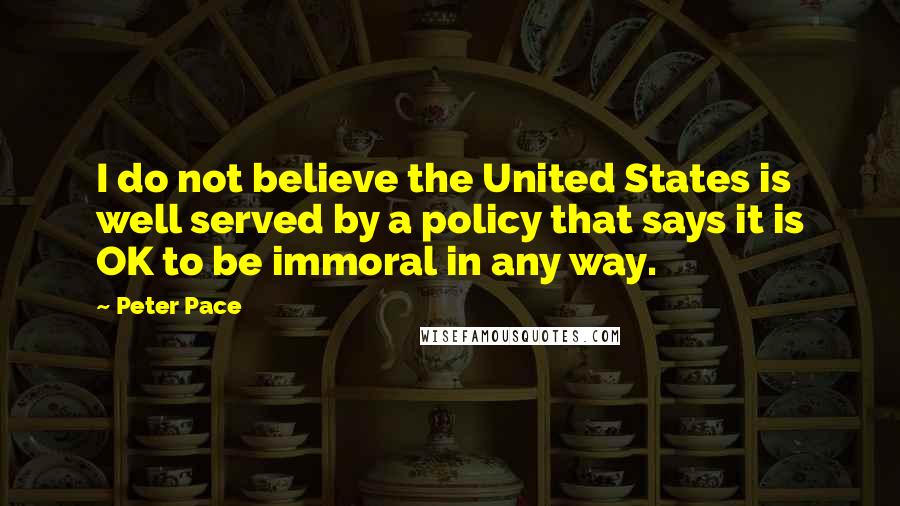 Peter Pace Quotes: I do not believe the United States is well served by a policy that says it is OK to be immoral in any way.