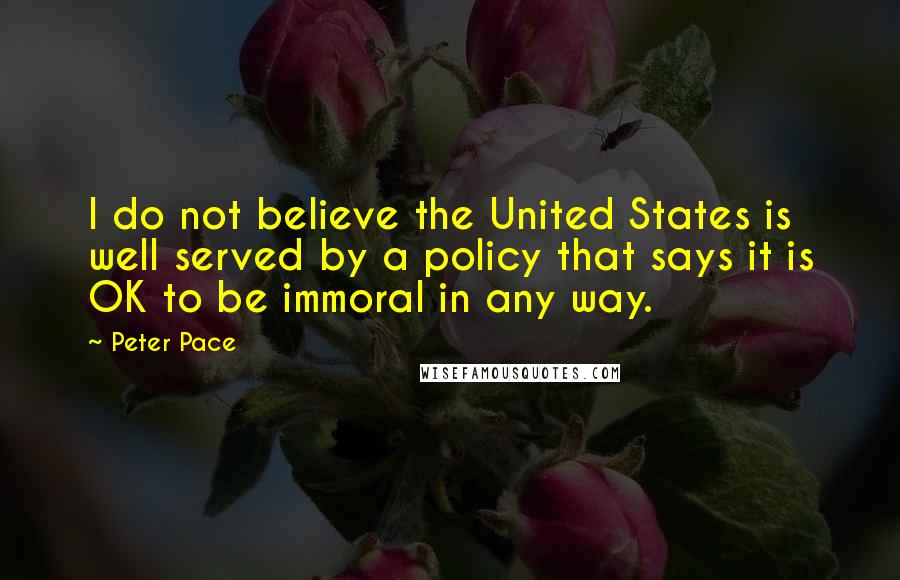 Peter Pace Quotes: I do not believe the United States is well served by a policy that says it is OK to be immoral in any way.