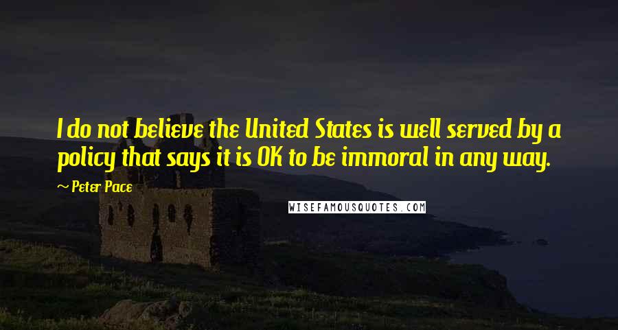 Peter Pace Quotes: I do not believe the United States is well served by a policy that says it is OK to be immoral in any way.